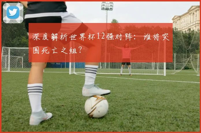 深度解析世界杯12强对阵：谁将突围死亡之组？