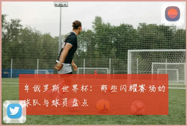 年俄罗斯世界杯：那些闪耀赛场的球队与球员盘点