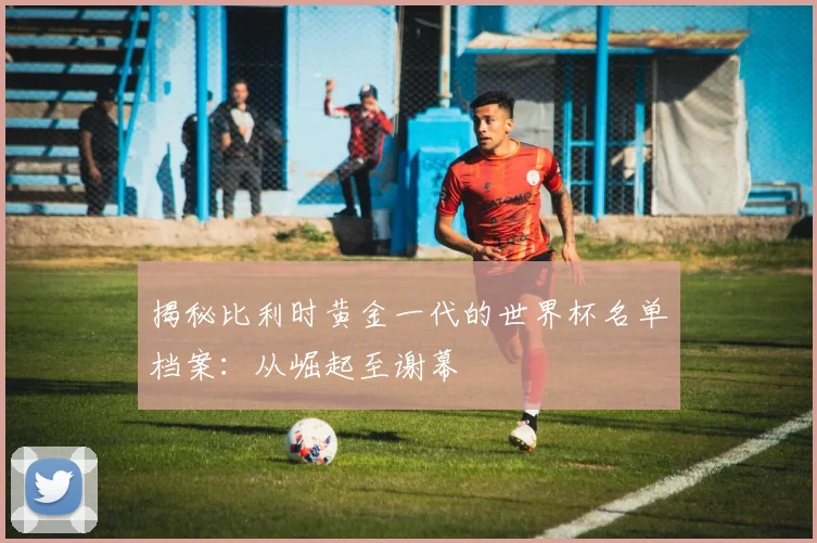 揭秘比利时黄金一代的世界杯名单档案：从崛起至谢幕