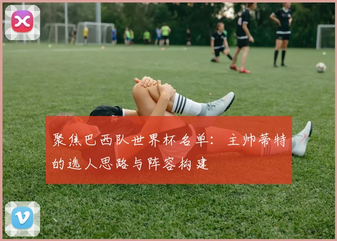 聚焦巴西队世界杯名单：主帅蒂特的选人思路与阵容构建