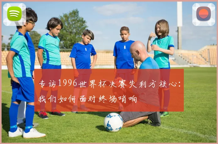 专访1996世界杯决赛失利方核心：我们如何面对终场哨响
