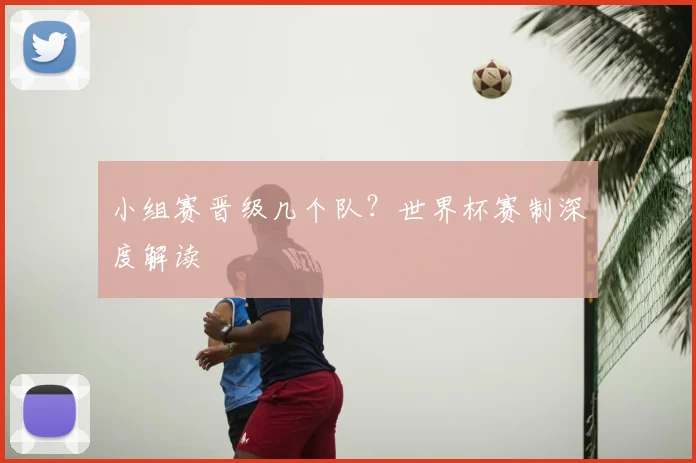 小组赛晋级几个队？世界杯赛制深度解读