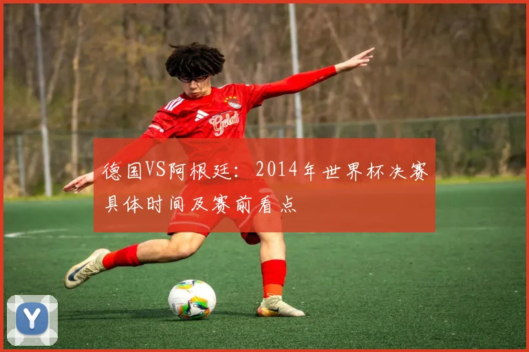 德国VS阿根廷：2014年世界杯决赛具体时间及赛前看点
