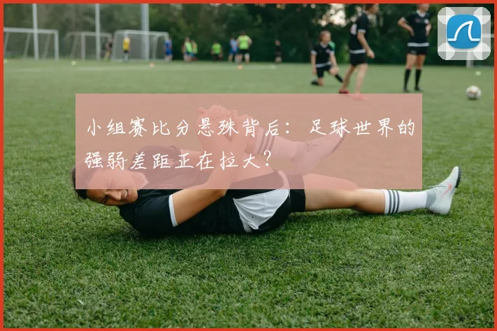 小组赛比分悬殊背后：足球世界的强弱差距正在拉大？