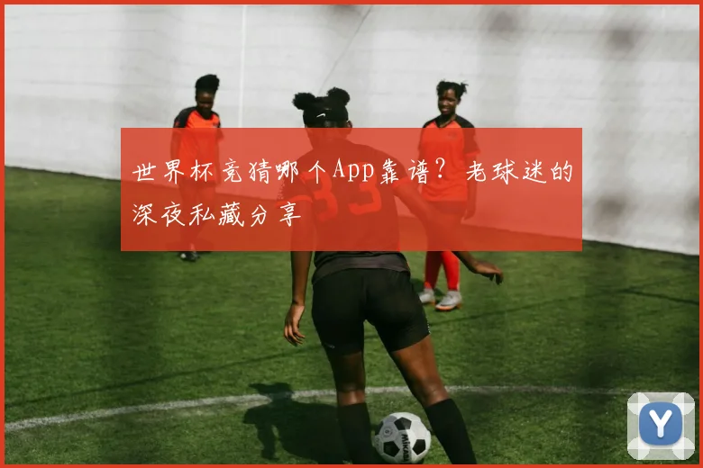 世界杯竞猜哪个App靠谱？老球迷的深夜私藏分享