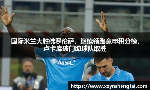国际米兰大胜佛罗伦萨，继续领跑意甲积分榜，卢卡库破门助球队取胜