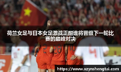 荷兰女足与日本女足激战正酣谁将晋级下一轮比赛的巅峰对决